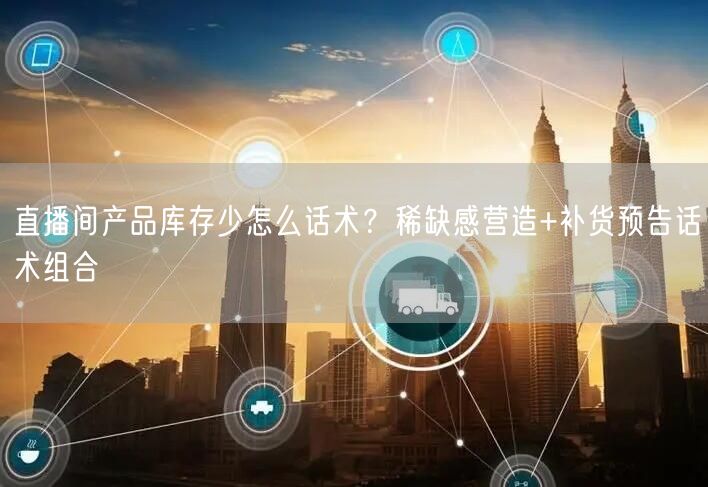 直播间产品库存少怎么话术？稀缺感营造+补货预告话术组合