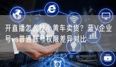 开直播怎么挂小黄车卖货？蓝V企业号vs普通账号权限差异对比