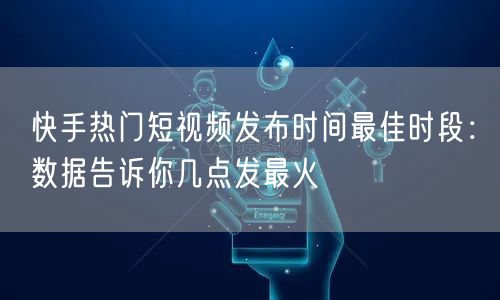 快手热门短视频发布时间最佳时段：数据告诉你几点发最火