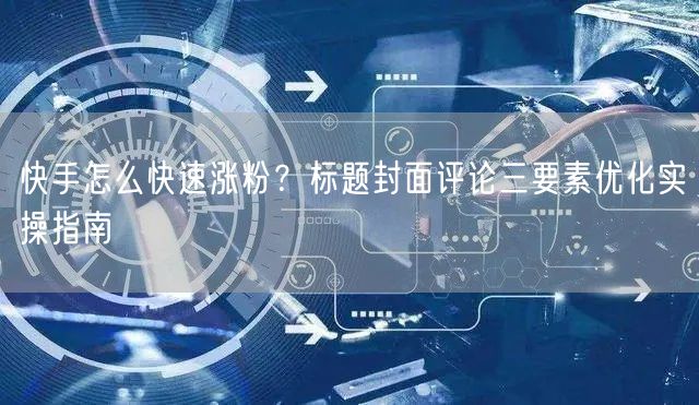 快手怎么快速涨粉？标题封面评论三要素优化实操指南