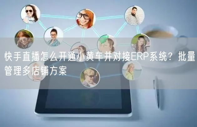 快手直播怎么开通小黄车并对接ERP系统？批量管理多店铺方案