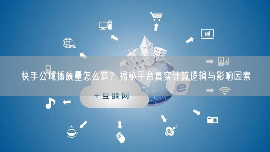 快手公域播放量怎么算？揭秘平台真实计算逻辑与影响因素