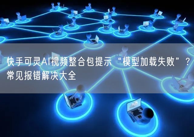 快手可灵AI视频整合包提示“模型加载失败”？常见报错解决大全
