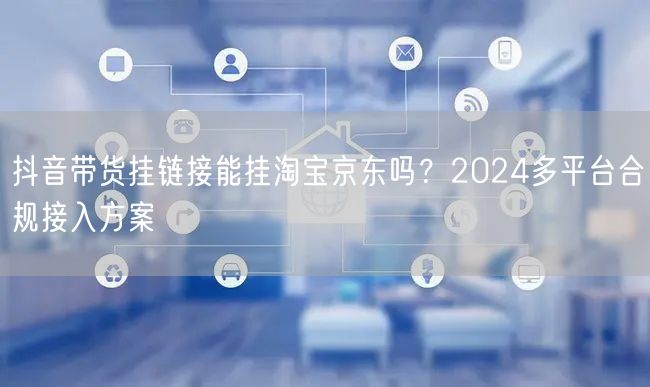 抖音带货挂链接能挂淘宝京东吗？2024多平台合规接入方案