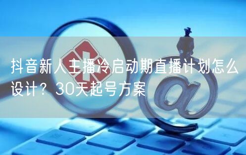 抖音新人主播冷启动期直播计划怎么设计？30天起号方案