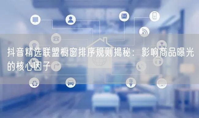 抖音精选联盟橱窗排序规则揭秘：影响商品曝光的核心因子