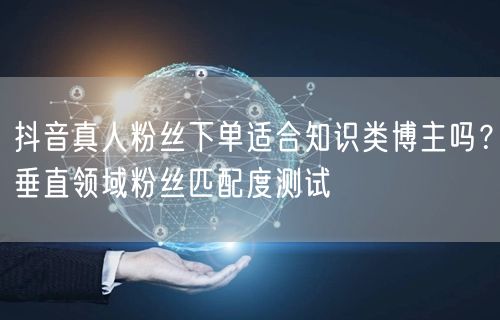 抖音真人粉丝下单适合知识类博主吗？垂直领域粉丝匹配度测试