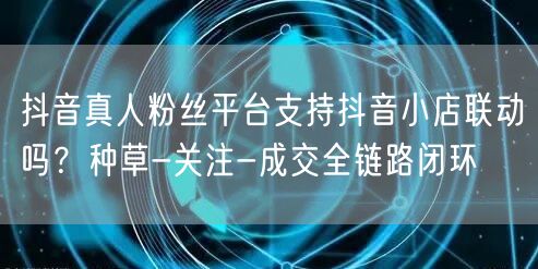 抖音真人粉丝平台支持抖音小店联动吗？种草-关注-成交全链路闭环