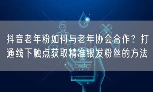 抖音老年粉如何与老年协会合作？打通线下触点获取精准银发粉丝的方法