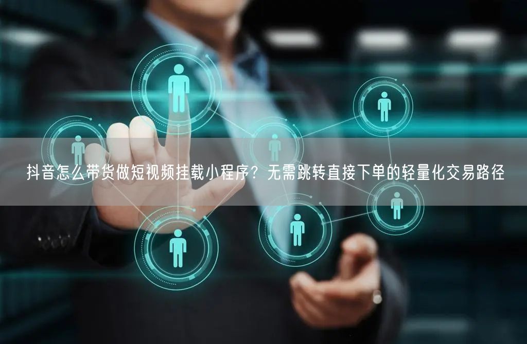 抖音怎么带货做短视频挂载小程序？无需跳转直接下单的轻量化交易路径