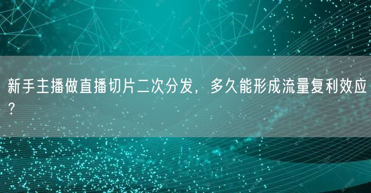 新手主播做直播切片二次分发，多久能形成流量复利效应？