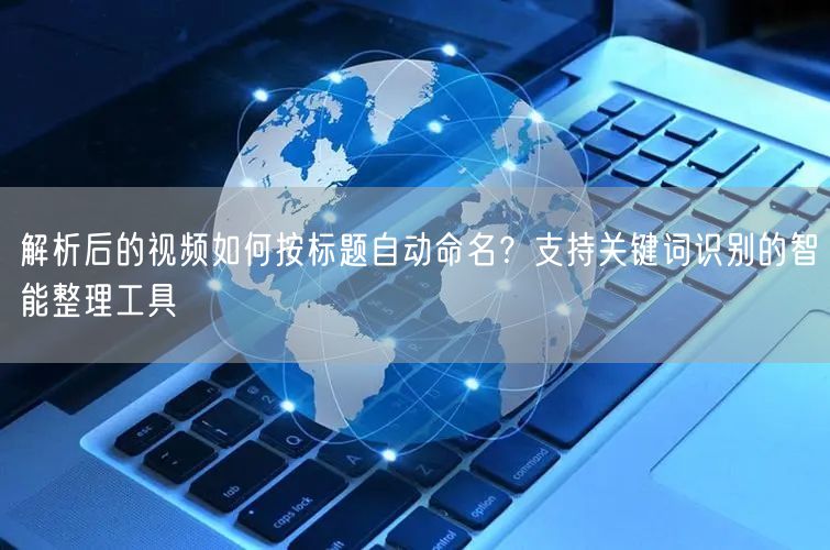 解析后的视频如何按标题自动命名？支持关键词识别的智能整理工具