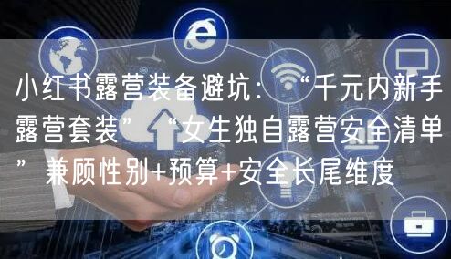 小红书露营装备避坑：“千元内新手露营套装”“女生独自露营安全清单”兼顾性别+预算