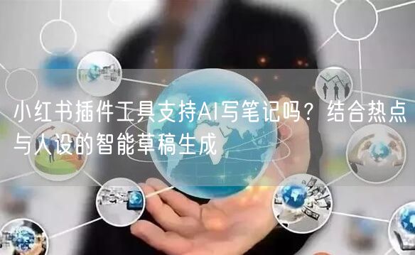 小红书插件工具支持AI写笔记吗？结合热点与人设的智能草稿生成