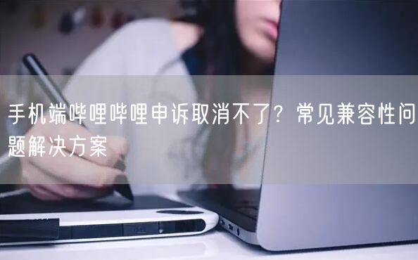 手机端哔哩哔哩申诉取消不了？常见兼容性问题解决方案