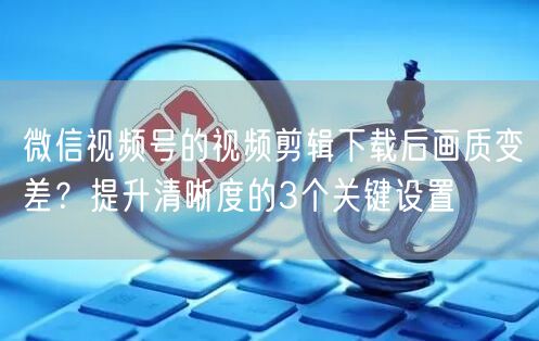 微信视频号的视频剪辑下载后画质变差？提升清晰度的3个关键设置