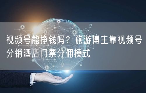 视频号能挣钱吗？旅游博主靠视频号分销酒店门票分佣模式