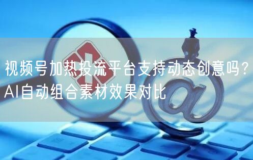视频号加热投流平台支持动态创意吗？AI自动组合素材效果对比
