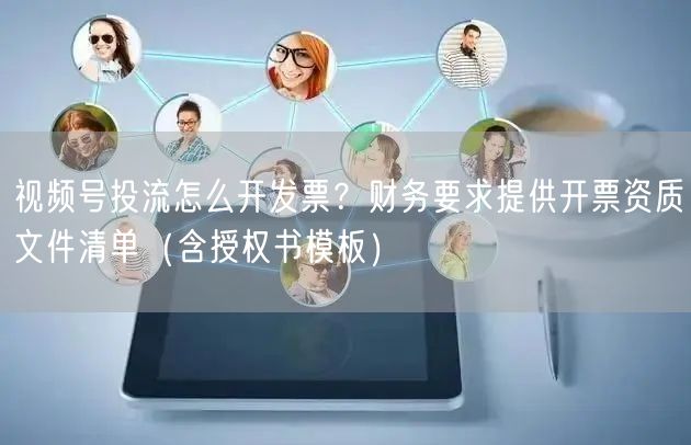 视频号投流怎么开发票？财务要求提供开票资质文件清单（含授权书模板）