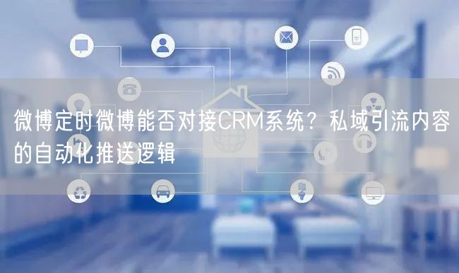 微博定时微博能否对接CRM系统？私域引流内容的自动化推送逻辑
