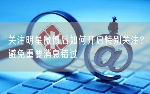 关注明星微博后如何开启特别关注？避免重要消息错过