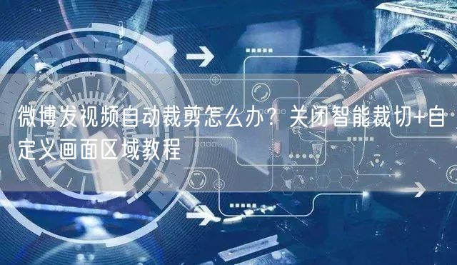 微博发视频自动裁剪怎么办？关闭智能裁切+自定义画面区域教程