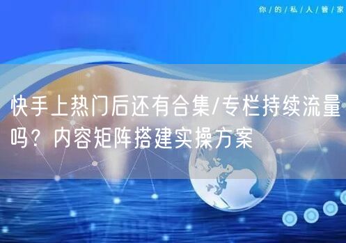 快手上热门后还有合集/专栏持续流量吗？内容矩阵搭建实操方案