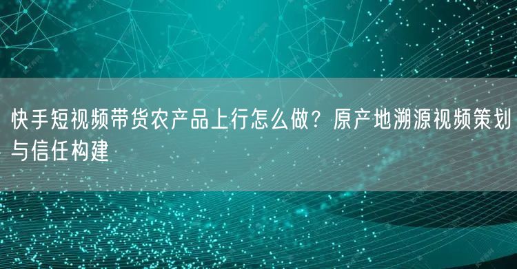 快手短视频带货农产品上行怎么做？原产地溯源视频策划与信任构建