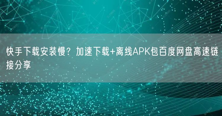 快手下载安装慢？加速下载+离线APK包百度网盘高速链接分享