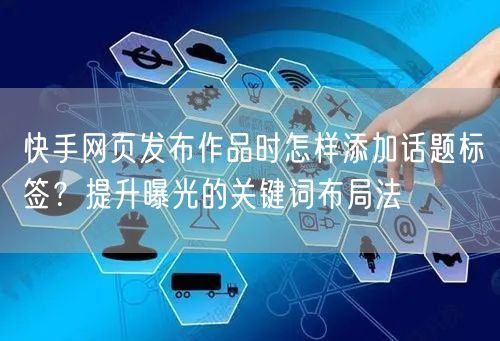 快手网页发布作品时怎样添加话题标签？提升曝光的关键词布局法