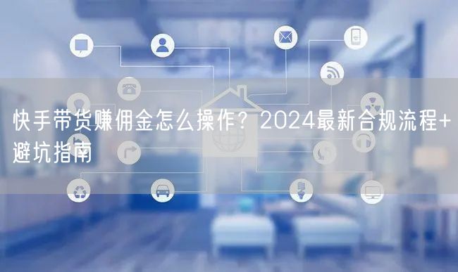 快手带货赚佣金怎么操作？2024最新合规流程+避坑指南
