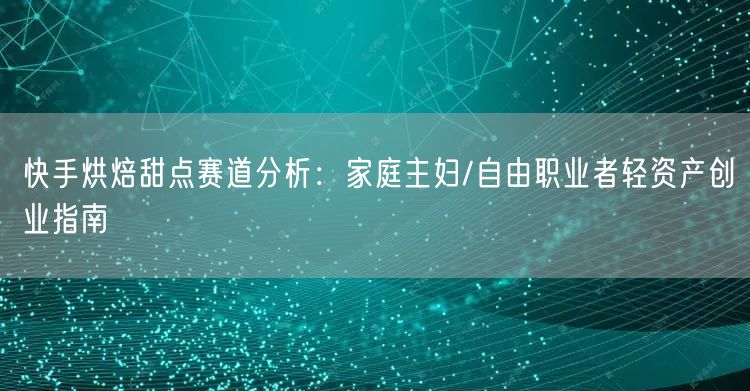 快手烘焙甜点赛道分析：家庭主妇/自由职业者轻资产创业指南