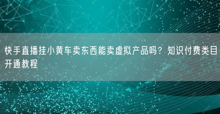 快手直播挂小黄车卖东西能卖虚拟产品吗？知识付费类目开通教程