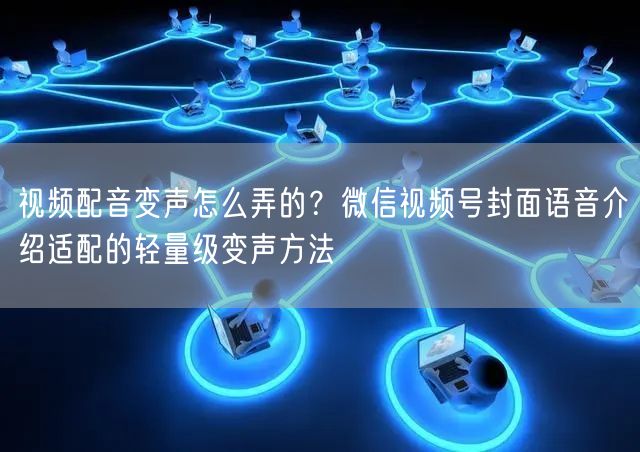 视频配音变声怎么弄的？微信视频号封面语音介绍适配的轻量级变声方法