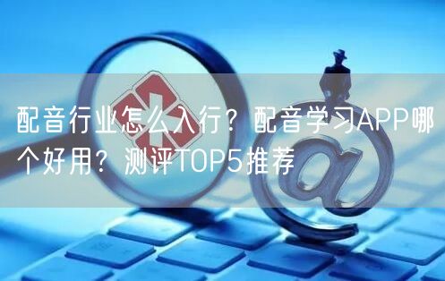配音行业怎么入行？配音学习APP哪个好用？测评TOP5推荐