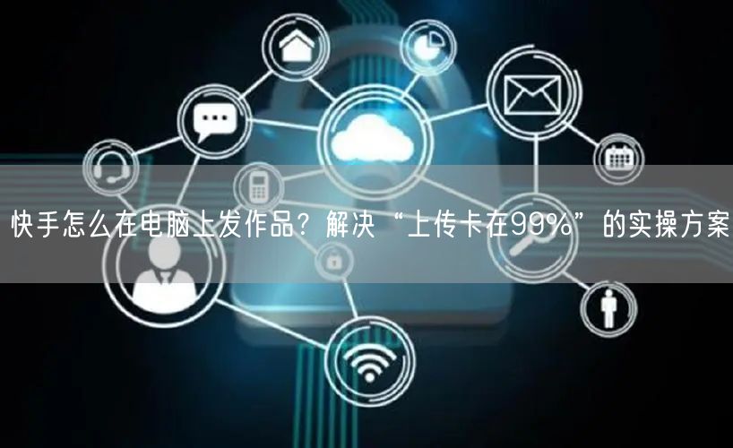 快手怎么在电脑上发作品？解决“上传卡在99%”的实操方案