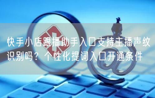 快手小店跟播助手入口支持主播声纹识别吗？个性化提词入口开通条件
