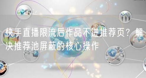 快手直播限流后作品不进推荐页？解决推荐池屏蔽的核心操作