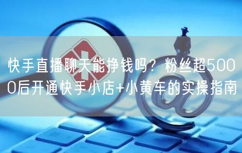 快手直播聊天能挣钱吗？粉丝超5000后开通快手小店+小黄车的实操指南