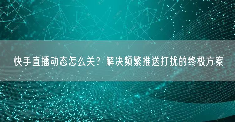 快手直播动态怎么关？解决频繁推送打扰的终极方案