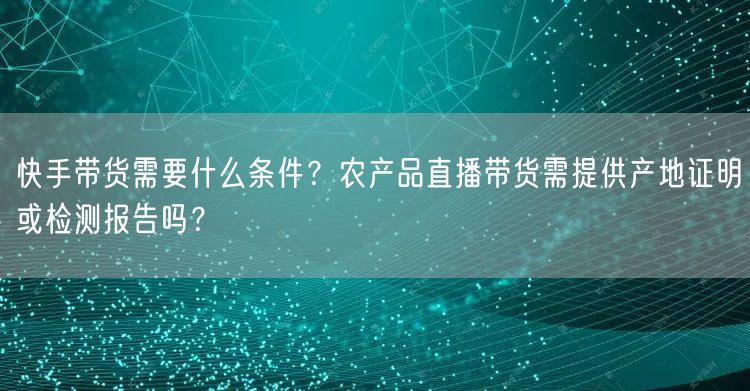 快手带货需要什么条件？农产品直播带货需提供产地证明或检测报告吗？