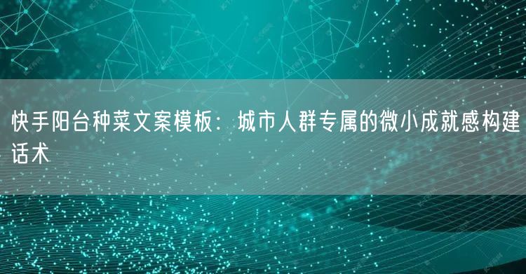 快手阳台种菜文案模板：城市人群专属的微小成就感构建话术