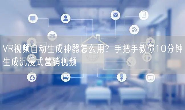 VR视频自动生成神器怎么用？手把手教你10分钟生成沉浸式营销视频