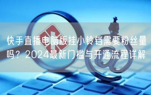 快手直播电脑版挂小铃铛需要粉丝量吗？2024最新门槛与开通流程详解