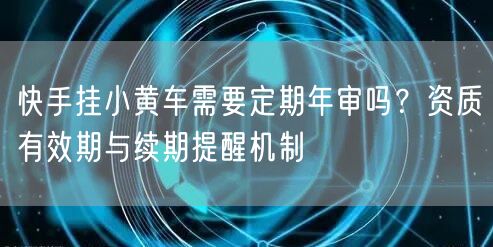 快手挂小黄车需要定期年审吗？资质有效期与