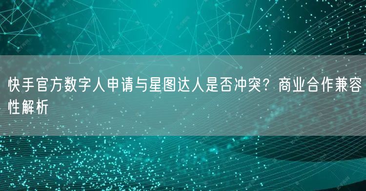 快手官方数字人申请与星图达人是否冲突？商业合作兼容性解析