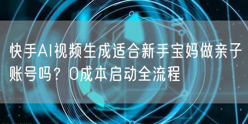 快手AI视频生成适合新手宝妈做亲子账号吗？0成本启动全流程