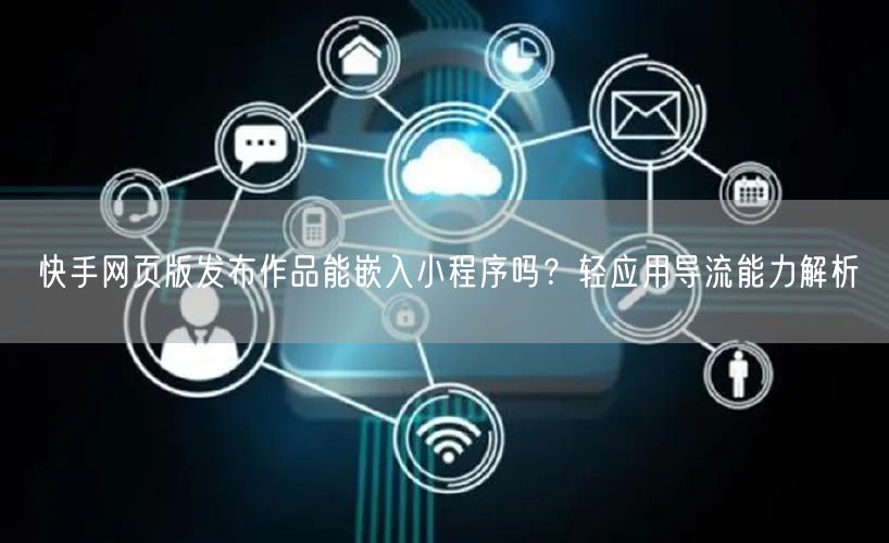 快手网页版发布作品能嵌入小程序吗？轻应用导流能力解析