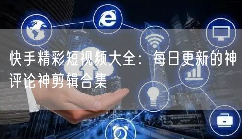 快手精彩短视频大全：每日更新的神评论神剪辑合集