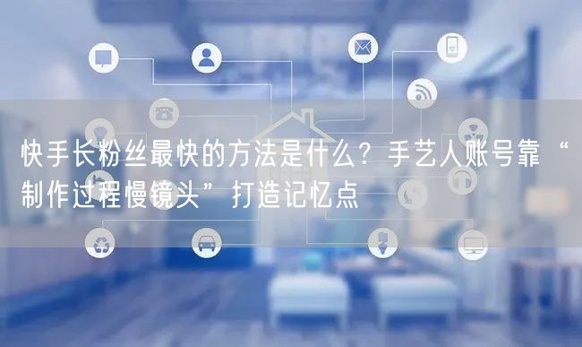 快手长粉丝最快的方法是什么？手艺人账号靠